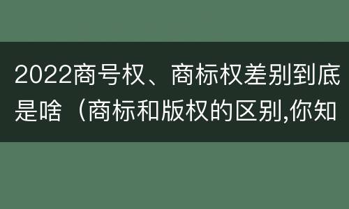 2022商号权、商标权差别到底是啥（商标和版权的区别,你知道多少?）
