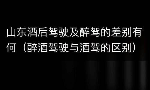 山东酒后驾驶及醉驾的差别有何（醉酒驾驶与酒驾的区别）