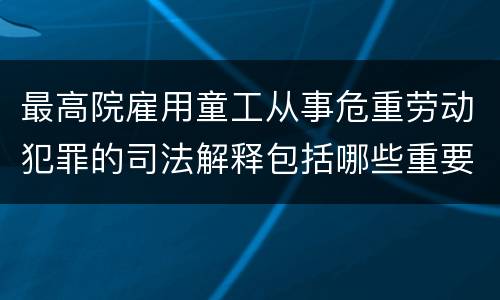 最高院雇用童工从事危重劳动犯罪的司法解释包括哪些重要内容
