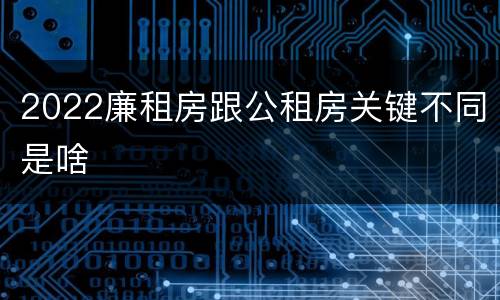 2022廉租房跟公租房关键不同是啥