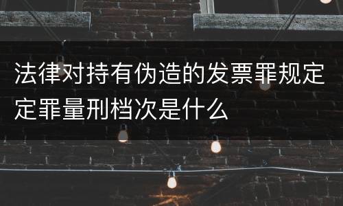 法律对持有伪造的发票罪规定定罪量刑档次是什么
