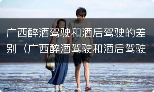 广西醉酒驾驶和酒后驾驶的差别（广西醉酒驾驶和酒后驾驶的差别在哪）