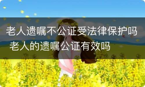 老人遗嘱不公证受法律保护吗 老人的遗嘱公证有效吗