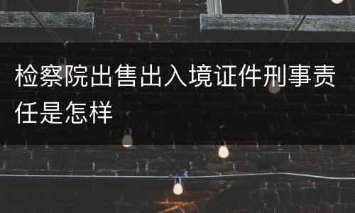 检察院出售出入境证件刑事责任是怎样