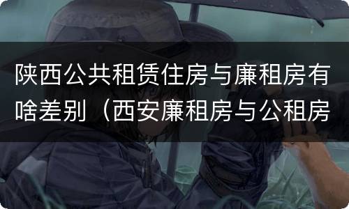 陕西公共租赁住房与廉租房有啥差别（西安廉租房与公租房区别）
