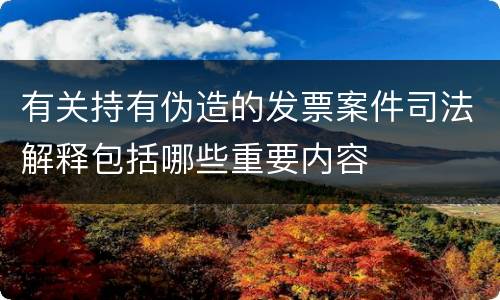 有关持有伪造的发票案件司法解释包括哪些重要内容