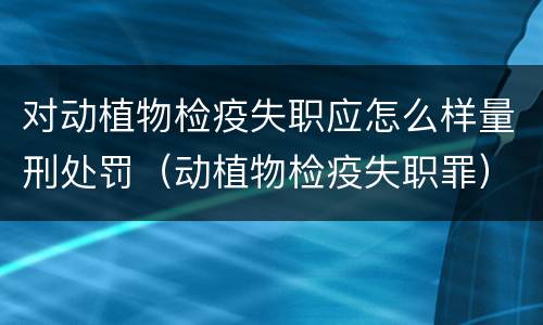 对动植物检疫失职应怎么样量刑处罚（动植物检疫失职罪）