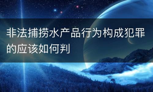 非法捕捞水产品行为构成犯罪的应该如何判