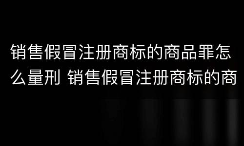 销售假冒注册商标的商品罪怎么量刑 销售假冒注册商标的商品罪的量刑标准