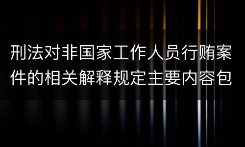刑法对非国家工作人员行贿案件的相关解释规定主要内容包括什么