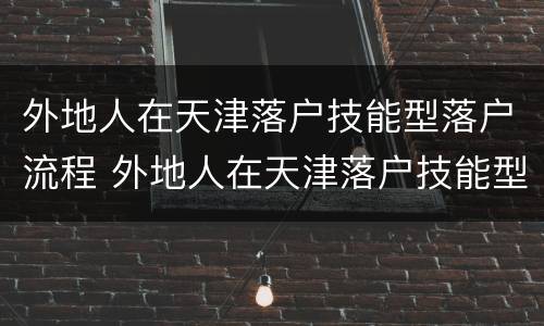外地人在天津落户技能型落户流程 外地人在天津落户技能型落户流程