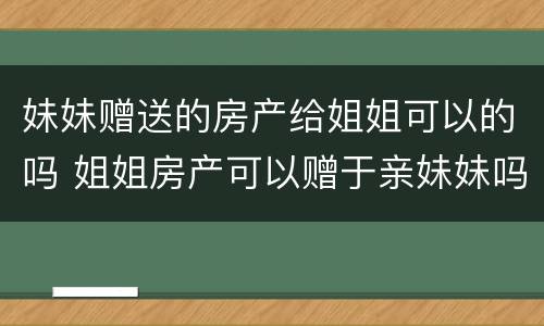 妹妹赠送的房产给姐姐可以的吗 姐姐房产可以赠于亲妹妹吗?