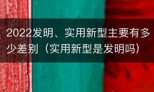 2022发明、实用新型主要有多少差别（实用新型是发明吗）