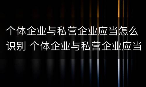 个体企业与私营企业应当怎么识别 个体企业与私营企业应当怎么识别的