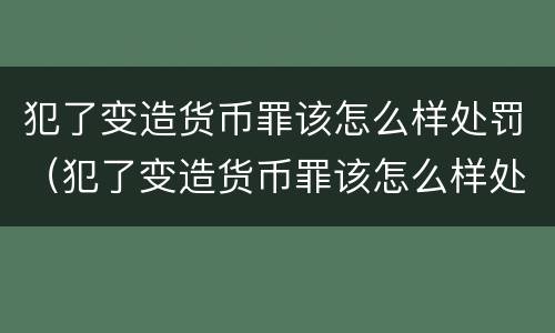 犯了变造货币罪该怎么样处罚（犯了变造货币罪该怎么样处罚他）
