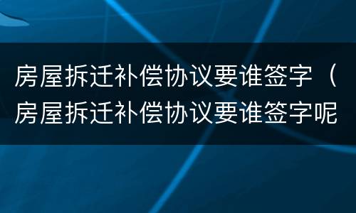 房屋拆迁补偿协议要谁签字（房屋拆迁补偿协议要谁签字呢）