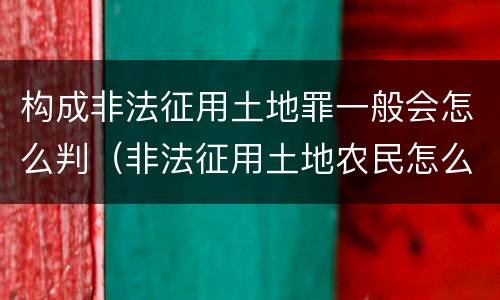 构成非法征用土地罪一般会怎么判（非法征用土地农民怎么办）