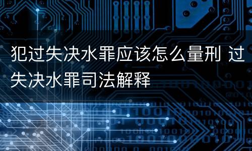 犯过失决水罪应该怎么量刑 过失决水罪司法解释