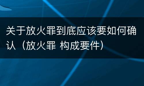 关于放火罪到底应该要如何确认（放火罪 构成要件）