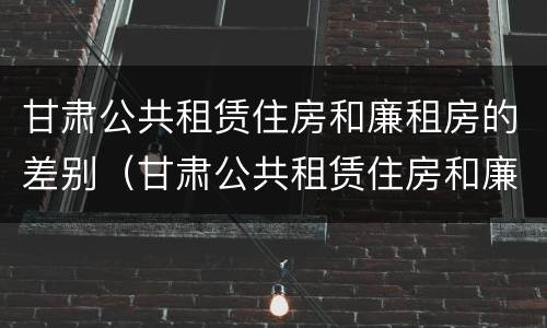 甘肃公共租赁住房和廉租房的差别（甘肃公共租赁住房和廉租房的差别是什么）