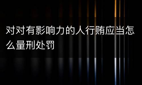 对对有影响力的人行贿应当怎么量刑处罚