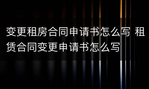 变更租房合同申请书怎么写 租赁合同变更申请书怎么写