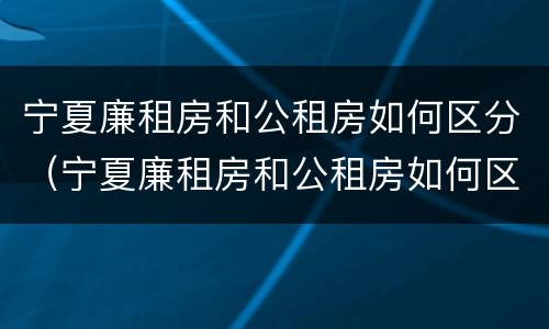 宁夏廉租房和公租房如何区分（宁夏廉租房和公租房如何区分图片）