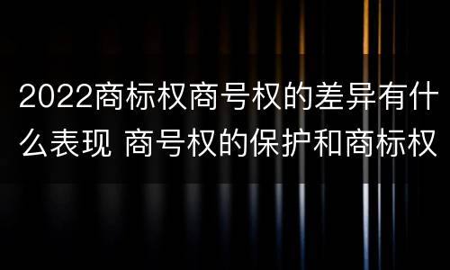 2022商标权商号权的差异有什么表现 商号权的保护和商标权的保护一样是全国性范围的