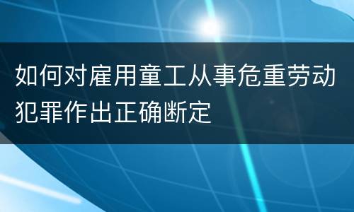 如何对雇用童工从事危重劳动犯罪作出正确断定