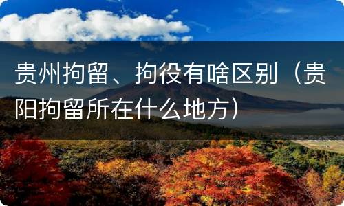 贵州拘留、拘役有啥区别（贵阳拘留所在什么地方）