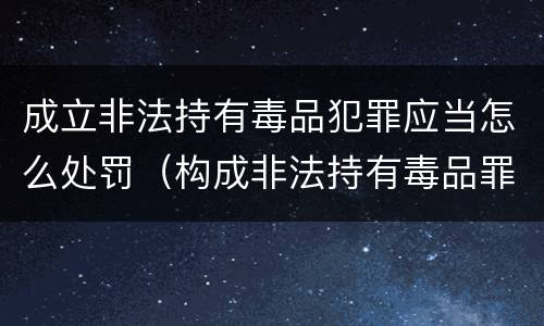 成立非法持有毒品犯罪应当怎么处罚（构成非法持有毒品罪必须是非法持有鸦片什么以上）