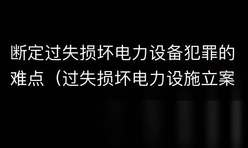 断定过失损坏电力设备犯罪的难点（过失损坏电力设施立案标准）