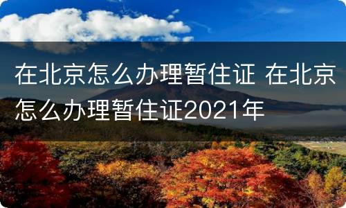 在北京怎么办理暂住证 在北京怎么办理暂住证2021年
