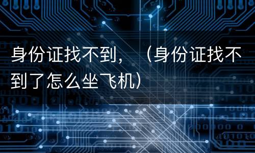 身份证找不到，（身份证找不到了怎么坐飞机）