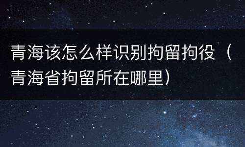 青海该怎么样识别拘留拘役（青海省拘留所在哪里）