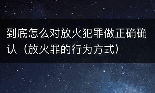 到底怎么对放火犯罪做正确确认（放火罪的行为方式）