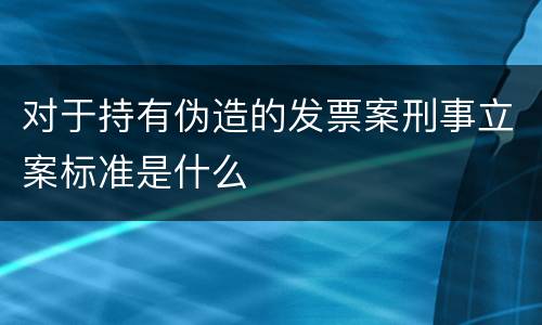 对于持有伪造的发票案刑事立案标准是什么