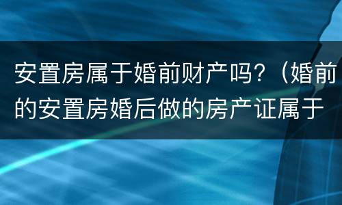 安置房属于婚前财产吗?（婚前的安置房婚后做的房产证属于婚前财产）