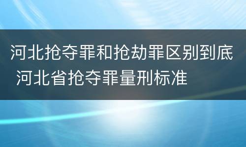 河北抢夺罪和抢劫罪区别到底 河北省抢夺罪量刑标准