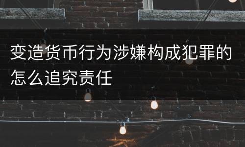 变造货币行为涉嫌构成犯罪的怎么追究责任