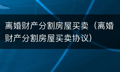 离婚财产分割房屋买卖（离婚财产分割房屋买卖协议）