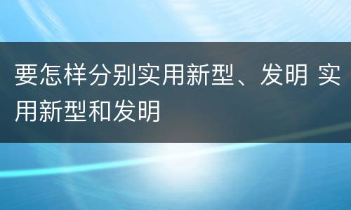 要怎样分别实用新型、发明 实用新型和发明