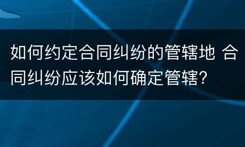 如何约定合同纠纷的管辖地 合同纠纷应该如何确定管辖?