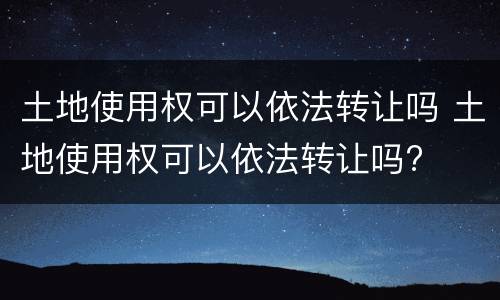 土地使用权可以依法转让吗 土地使用权可以依法转让吗?