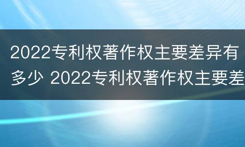 2022专利权著作权主要差异有多少 2022专利权著作权主要差异有多少种