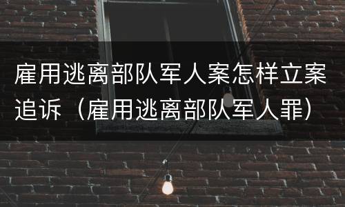 雇用逃离部队军人案怎样立案追诉（雇用逃离部队军人罪）