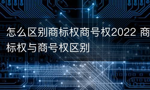 怎么区别商标权商号权2022 商标权与商号权区别