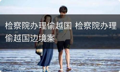 检察院办理偷越国 检察院办理偷越国边境案