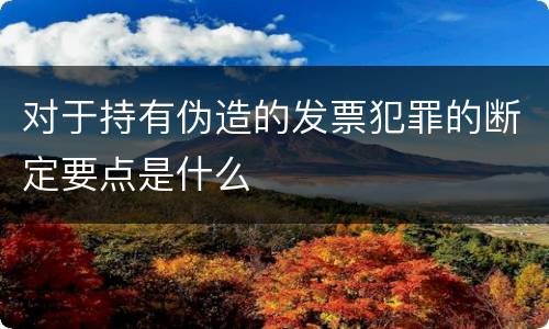 对于持有伪造的发票犯罪的断定要点是什么