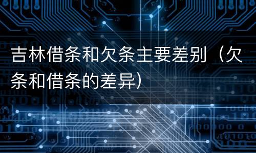 吉林借条和欠条主要差别（欠条和借条的差异）